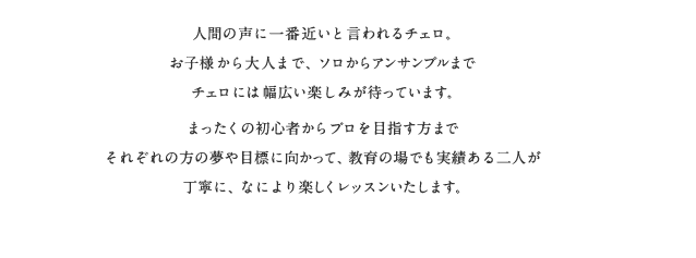 人間の声に一番近いと言われるチェロ、お子様から大人まで、ソロからアンサンブルまで幅広い楽しみが待っています。まったくの初心者からプロを目指すかたまでそれぞれの方の夢や目標に向かって、教育の場でも実績ある二人が丁寧に、なにより楽しくレッスンいたします。